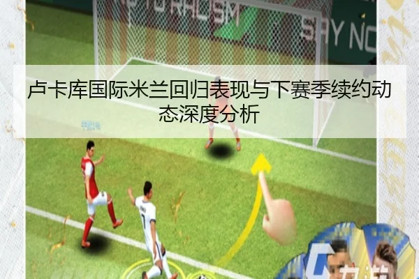 卢卡库国际米兰回归表现与下赛季续约动态深度分析